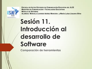Sesión 11.
Introducción al
desarrollo de
Software
Comparación de herramientas
ESCUELA DE ALTOS ESTUDIOS EN COMUNICACIÓN EDUCATIVA DEL ILCE
MAESTRÍA EN COMUNICACIÓN Y TECNOLOGÍAS EDUCATIVAS
MÓDULO DE SISTEMAS
ALUMNAS: MARCELA LOURDES IBÁÑEZ MANCERA y María Luisa Liscano Silva
 