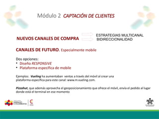 Módulo 2 CAPTACIÓN DE CLIENTES
NUEVOS CANALES DE COMPRA
ESTRATEGIAS MULTICANAL
BIDIRECCIONALIDAD
CANALES DE FUTURO. Especialmente mobile
Dos opciones:

Diseño RESPONSIVE

Plataforma específica de mobile
Ejemplos: Vueling ha aumentaban ventas a través del móvil al crear una
plataforma específica para este canal: www.m.vueling.com.
Pizzahut, que además aprovecha el geoposicionamiento que ofrece el móvil, envía el pedido al lugar
donde está el terminal en ese momento
 