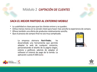 Módulo 2 CAPTACIÓN DE CLIENTES
SACA EL MEJOR PARTIDO AL ENTORNO MOBILE

La usabilidad es clave para que los clientes entren y se queden.

Utiliza menos menús en la versión móvil para hacer más sencilla la experiencia de compra.

Ofrece también una oferta de productos relativamente sencilla.

Que el proceso de compra final no sea muy complicado.
La empresa alemana Fact‐Finder, ha
desarrollado una herramienta que permite
adaptar la web de cualquier comercio,
personalizando el diseño de la página (logos,
colores y gráficos), además de adaptar el
software al sistema de pago de la tienda. La
aplicación cuesta 9.500 euros
 