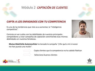 Módulo 2 CAPTACIÓN DE CLIENTES
CAPTA A LOS ENFADADOS CON TU COMPETENCIA
Es una de las tendencias que más va a aumentar, la “inteligencia
competitiva”.
Consiste en ver cuáles son las debilidades de nuestros principales
competidores y crear campañas de captación convirtiendo esas mismas
debilidades en nuestras fortalezas.
Mutua Madrileña Automovilista ha lanzado la campaña “¿Por qué a mí si nunca
me han puesto una multa”.
Capta clientes que la competencia no ha sabido fidelizar
Selecciona buenos clientes
 