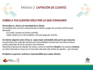 Módulo 2 CAPTACIÓN DE CLIENTES
COBRA A TUS CLIENTES SÓLO POR LO QUE CONSUMEN
Personaliza tu oferta a la necesidad de tu cliente
Los modelos low cost han acostumbrado al cliente a pagar los servicios mínimos que
demanda
-(un vuelo, aunque no incluya comida)
-nadie compra ya un CD completo, sino que paga por canción,
Un cliente exigente como el hoy se capta mejor cobrándole sólo por lo que consume.
Los gimnasios han cobrado siempre por mensualidades (incluso por año ahora ofrecen
cuotas especiales de fin de semana o de mañanas
Pequeñas empresas de alquiler de coches, como la madrileña Respiro o la catalana Avancar,
se están haciendo un hueco en el mercado cobrando sólo tarifas de alquiler... por minutos.
El objetivo es generar confianza, imprescindible para captar clientes
 