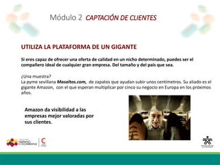 Módulo 2 CAPTACIÓN DE CLIENTES
UTILIZA LA PLATAFORMA DE UN GIGANTE
Si eres capaz de ofrecer una oferta de calidad en un nicho determinado, puedes ser el
compañero ideal de cualquier gran empresa. Del tamaño y del país que sea.
¿Una muestra?
La pyme sevillana Masaltos.com, de zapatos que ayudan subir unos centímetros. Su aliado es el
gigante Amazon, con el que esperan multiplicar por cinco su negocio en Europa en los próximos
años.
Amazon da visibilidad a las
empresas mejor valoradas por
sus clientes.
 