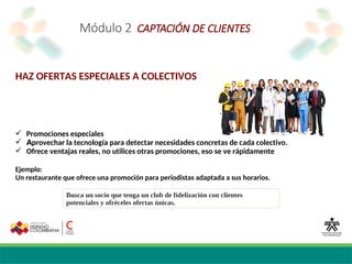 Módulo 2 CAPTACIÓN DE CLIENTES
HAZ OFERTAS ESPECIALES A COLECTIVOS
 Promociones especiales
 Aprovechar la tecnología para detectar necesidades concretas de cada colectivo.
 Ofrece ventajas reales, no utilices otras promociones, eso se ve rápidamente
Ejemplo:
Un restaurante que ofrece una promoción para periodistas adaptada a sus horarios.
Busca un socio que tenga un club de fidelización con clientes
potenciales y ofréceles ofertas únicas.
 