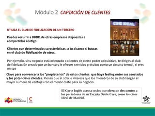 Módulo 2 CAPTACIÓN DE CLIENTES
UTILIZA EL CLUB DE FIDELIZACIÓN DE UN TERCERO
Puedes recurrir a BBDD de otras empresas dispuestas a
compartirlos contigo.
Clientes con determinadas características, a tu alcance si buscas
en el club de fidelización de otros.
El Corte Inglés acepta socios que ofrezcan descuentos a
los portadores de su Tarjeta Doble Cero, como los cines
Ideal de Madrid.
Clave para convencer a los “propietarios” de estos clientes: que haya feeling entre sus asociados
y tus potenciales clientes. Piensa que al otro le interesa que los miembros de su club tengan el
mayor número de ventajas con el menor coste para su negocio.
Por ejemplo, si tu negocio está orientado a clientes de cierto poder adquisitivo, te diriges al club
de fidelización creado por un banco y le ofreces servicios gratuitos como un circuito termal, si eres
un spa
 