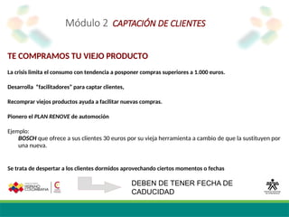 Módulo 2 CAPTACIÓN DE CLIENTES
TE COMPRAMOS TU VIEJO PRODUCTO
La crisis limita el consumo con tendencia a posponer compras superiores a 1.000 euros.
Desarrolla “facilitadores” para captar clientes,
Recomprar viejos productos ayuda a facilitar nuevas compras.
Pionero el PLAN RENOVE de automoción
Ejemplo:
BOSCH que ofrece a sus clientes 30 euros por su vieja herramienta a cambio de que la sustituyen por
una nueva.
Se trata de despertar a los clientes dormidos aprovechando ciertos momentos o fechas
DEBEN DE TENER FECHA DE
CADUCIDAD
 