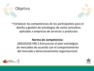 Objetivo
• Fortalecer las competencias de los participantes para el
diseño y gestión de estrategias de venta consultiva
aplicadas a empresas de servicios o productos
Norma de competencia:
260101016 VRS 2 Estructurar el plan estratégico
de mercadeo de acuerdo con el comportamiento
del mercado y direccionamiento organizacional.
 