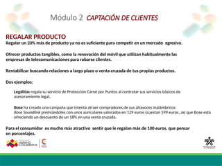 Módulo 2 CAPTACIÓN DE CLIENTES
REGALAR PRODUCTO
Regalar un 20% más de producto ya no es suficiente para competir en un mercado agresivo.
Ofrecer productos tangibles, como la renovación del móvil que utilizan habitualmente las
empresas de telecomunicaciones para robarse clientes.
Rentabilizar buscando relaciones a largo plazo o venta cruzada de tus propios productos.
Dos ejemplos:
Legálitas regala su servicio de Protección Carné por Puntos al contratar sus servicios básicos de
asesoramiento legal.
Bose ha creado una campaña que intenta atraer compradores de sus altavoces inalámbricos
Bose Soundlink premiándoles con unos auriculares valorados en 129 euros (cuestan 599 euros, así que Bose está
ofreciendo un descuento de un 18% en una venta cruzada.
Para el consumidor es mucho más atractivo sentir que le regalan más de 100 euros, que pensar
en porcentajes.
 