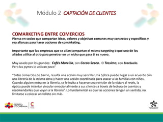 Módulo 2 CAPTACIÓN DE CLIENTES
COMARKETING ENTRE COMERCIOS
Piensa en socios que compartan ideas, valores y objetivos comunes muy concretos y específicos y
rea alianzas para hacer acciones de comárketing.
Importante que las empresas que se alían compartan el mismo targeting o que uno de los
aliados utilice al otro para penetrar en un nicho que para él es nuevo.
Muy usado por los grandes: Cafés Marcilla, con Cacao Seseo. O Tassimo, con Starbucks.
Pero las pymes lo utilizan poco”
“Entre comercios de barrio, resulta una acción muy sencilla:Una óptica puede llegar a un acuerdo con
una librería de la misma zona y hacer una acción coordinada para atacar a las familias con niños.
Cuando alguien entra en la librería, se le invita a hacerse una revisión de la vista y al revés, la
óptica puede intentar vincular emocionalmente a sus clientes a través de lectura de cuentos y
recomendarles que vayan a la librería”. Lo fundamental es que las acciones tengan un sentido, no
limitarse a colocar un folleto sin más.
 