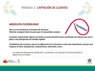 Módulo 2 CAPTACIÓN DE CLIENTES
ABSOLUTA FLEXIBILIDAD
Pero no nos limitemos a horarios de 24 horas.
Eliminar cualquier barrera para que el consumidor compre.
¿Cuántos restaurantes siguen cerrando su cocina durante horas perdiendo así clientes que van a
parar a las franquicias de comida rápida?
Si hablamos de servicios, marcar la diferencia con el horario es aún más importante, porque casi
ninguno lo hace: peluquerías, reparaciones, educación, cines...
La cadena de alimentación McDonald´s, ya atiende a sus clientes las 24 horas del día en
algunos de sus locales.
 