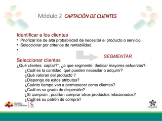 Módulo 2 CAPTACIÓN DE CLIENTES
Identificar a los clientes

Priorizar los de alta probabilidad de necesitar el producto o servicio.

Seleccionar por criterios de rentabilidad.

Seleccionar clientes
¿Qué clientes captar?”, ¿a que segmento dedicar mayores esfuerzos?.
¿Cuál es la cantidad qué pueden necesitar o adquirir?
¿Qué valoran del producto ?
¿Dispongo de estos atributos?
¿Cuánto tiempo van a permanecer como clientes?
¿Cuál es su grado de dispersión?
¿Si compran , podrían comprar otros productos relacionados?
¿Cuál es su patrón de compra?
SEGMENTAR
 
