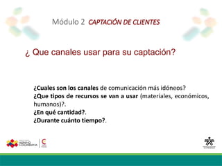 Módulo 2 CAPTACIÓN DE CLIENTES
¿ Que canales usar para su captación?
¿Cuales son los canales de comunicación más idóneos?
¿Que tipos de recursos se van a usar (materiales, económicos,
humanos)?.
¿En qué cantidad?.
¿Durante cuánto tiempo?.
 