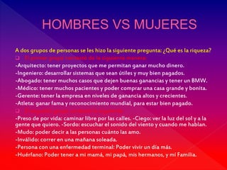 A dos grupos de personas se les hizo la siguiente pregunta: ¿Qué es la riqueza?
 El primer grupo contestó de la siguiente manera:
-Arquitecto: tener proyectos que me permitan ganar mucho dinero.
-Ingeniero: desarrollar sistemas que sean útiles y muy bien pagados.
-Abogado: tener muchos casos que dejen buenas ganancias y tener un BMW.
-Médico: tener muchos pacientes y poder comprar una casa grande y bonita.
-Gerente: tener la empresa en niveles de ganancia altos y crecientes.
-Atleta: ganar fama y reconocimiento mundial, para estar bien pagado.
 El segundo grupo contestó lo siguiente:
-Preso de por vida: caminar libre por las calles. -Ciego: ver la luz del sol y a la
gente que quiero. -Sordo: escuchar el sonido del viento y cuando me hablan.
-Mudo: poder decir a las personas cuánto las amo.
-Inválido: correr en una mañana soleada.
-Persona con una enfermedad terminal: Poder vivir un día más.
-Huérfano: Poder tener a mi mamá, mi papá, mis hermanos, y mí Familia.
 