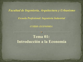 Facultad de Ingeniería, Arquitectura y Urbanismo

      Escuela Profesional: Ingeniería Industrial


                CURSO: ECONOMIA



              Tema 01:
      Introducción a la Economía
 