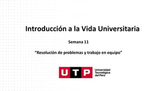 Introducción a la Vida Universitaria
Semana 11
“Resolución de problemas y trabajo en equipo”
 