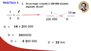 PRÁCTICA I 1. En un mapa a escala 1: 200 000 ¿Cuánto
equivale 16 cm?
1 d
---- = ---
X D
1 16 cm
------ = ------
200 000 D
D = 16 x 200 000
D = 3200000
D = 3 200 000 D = 32 Km
 