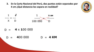 3. En la Carta Nacional del Perú, dos puntos están separados por
4 cm ¿Qué distancia los separa en realidad?
1 d
---- = ---
X D
1 4 cm
----- = ------
100 000 D
D = 4 x 100 000
D = 400 000 D = 4 KM
 