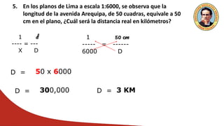 5. En los planos de Lima a escala 1:6000, se observa que la
longitud de la avenida Arequipa, de 50 cuadras, equivale a 50
cm en el plano, ¿Cuál será la distancia real en kilómetros?
1 d
---- = ---
X D
1 50 cm
----- = ------
6000 D
D = 50 x 6000
D = 300,000 D = 3 KM
 