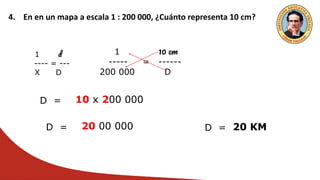 4. En en un mapa a escala 1 : 200 000, ¿Cuánto representa 10 cm?
1 d
---- = ---
X D
1 10 cm
----- = ------
200 000 D
D = 10 x 200 000
D = 20 00 000 D = 20 KM
 