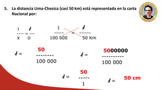 5. La distancia Lima-Chosica (casi 50 km) está representada en la carta
Nacional por:
1 d
---- = ---
X D
1 d
----- = ------
100 000 50 Km
d =
50
--------
100 000
d =
5000000
----------
100 000
d =
50
-----
1
d =
50 cm
 