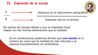 II. Expresión de la escala
1
----
X
Distancia en el instrumento cartográfico
Distancia real en el terreno
Se utilizan las escalas debido a que es imposible hacer
mapas con las mismas dimensiones que la realidad.
En en consecuencia, podemos afirmar que una escala es el
número de veces que la realidad ha sido reducida y se
expresa frecuentemente en centímetros
 