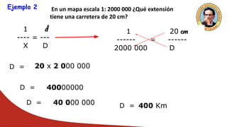 Ejemplo 2 En un mapa escala 1: 2000 000 ¿Qué extensión
tiene una carretera de 20 cm?
1 d
---- = ---
X D
1 20 cm
------ = ------
2000 000 D
D = 20 x 2 000 000
D = 40000000
D = 40 000 000 D = 400 Km
 