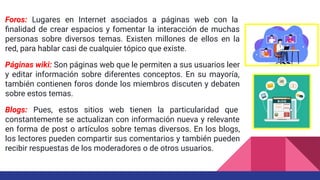 Foros: Lugares en Internet asociados a páginas web con la
ﬁnalidad de crear espacios y fomentar la interacción de muchas
personas sobre diversos temas. Existen millones de ellos en la
red, para hablar casi de cualquier tópico que existe.
Páginas wiki: Son páginas web que le permiten a sus usuarios leer
y editar información sobre diferentes conceptos. En su mayoría,
también contienen foros donde los miembros discuten y debaten
sobre estos temas.
Blogs: Pues, estos sitios web tienen la particularidad que
constantemente se actualizan con información nueva y relevante
en forma de post o artículos sobre temas diversos. En los blogs,
los lectores pueden compartir sus comentarios y también pueden
recibir respuestas de los moderadores o de otros usuarios.
 