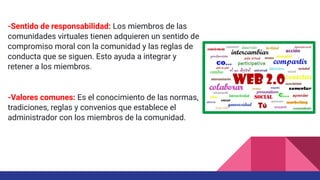 -Sentido de responsabilidad: Los miembros de las
comunidades virtuales tienen adquieren un sentido de
compromiso moral con la comunidad y las reglas de
conducta que se siguen. Esto ayuda a integrar y
retener a los miembros.
-Valores comunes: Es el conocimiento de las normas,
tradiciones, reglas y convenios que establece el
administrador con los miembros de la comunidad.
 