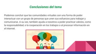 Conclusiones del tema
Podemos concluir que las comunidades virtuales son una forma de poder
interactuar con un grupo de personas que unen sus esfuerzos para trabajar y
comunicarse. A su vez, también ayuda a nosotros a poder practicar valores, como
la responsabilidad, o la cooperación en los trabajos o al procesar información en
el internet.
 