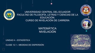 UNIVERSIDAD CENTRAL DEL ECUADOR
FACULTAD DE FILOSOFÍA, LETRAS Y CIENCIAS DE LA
EDUCACIÓN.
CURSO DE NIVELACIÓN DE CARRERA
MATEMÁTICA
NIVELACIÓN
UNIDAD 4 – ESTADÍSTICA
CLASE 12.1 – MEDIDAS DE DISPERSIÓN
 