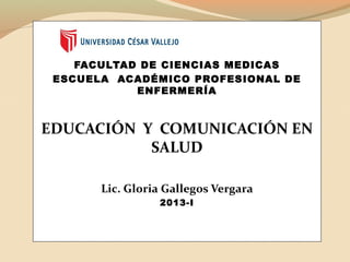 FACULTAD DE CIENCIAS MEDICAS
ESCUELA ACADÉMICO PROFESIONAL DE
ENFERMERÍA
EDUCACIÓN Y COMUNICACIÓN EN
SALUD
Lic. Gloria Gallegos Vergara
2013-I
 