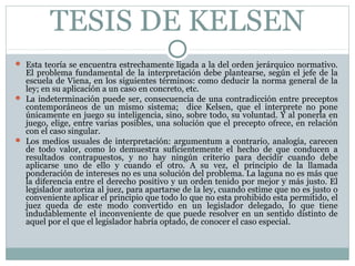 TESIS DE KELSEN
 Esta teoría se encuentra estrechamente ligada a la del orden jerárquico normativo.
El problema fundamental de la interpretación debe plantearse, según el jefe de la
escuela de Viena, en los siguientes términos: como deducir la norma general de la
ley; en su aplicación a un caso en concreto, etc.
 La indeterminación puede ser, consecuencia de una contradicción entre preceptos
contemporáneos de un mismo sistema; dice Kelsen, que el interprete no pone
únicamente en juego su inteligencia, sino, sobre todo, su voluntad. Y al ponerla en
juego, elige, entre varias posibles, una solución que el precepto ofrece, en relación
con el caso singular.
 Los medios usuales de interpretación: argumentum a contrario, analogía, carecen
de todo valor, como lo demuestra suficientemente el hecho de que conducen a
resultados contrapuestos, y no hay ningún criterio para decidir cuando debe
aplicarse uno de ello y cuando el otro. A su vez, el principio de la llamada
ponderación de intereses no es una solución del problema. La laguna no es más que
la diferencia entre el derecho positivo y un orden tenido por mejor y más justo. El
legislador autoriza al juez, para apartarse de la ley, cuando estime que no es justo o
conveniente aplicar el principio que todo lo que no esta prohibido esta permitido, el
juez queda de este modo convertido en un legislador delegado, lo que tiene
indudablemente el inconveniente de que puede resolver en un sentido distinto de
aquel por el que el legislador habría optado, de conocer el caso especial.
 