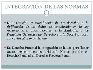 INTEGRACIÓN DE LAS NORMAS
Es la creación y constitución de un derecho, o la
tipificación de un delito no establecido en la ley
recurriendo a otras normas, a la Analogía, a los
Principios Generales del Derecho y a la Doctrina, para
aplicarlos al caso particular.
En Derecho Procesal la integración se la usa para llenar
vacíos legales (lagunas jurídicas). No se permite en
Derecho Penal ni en Derecho Procesal Penal.
 