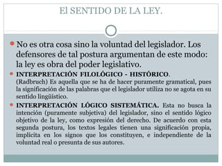 El SENTIDO DE LA LEY.
No es otra cosa sino la voluntad del legislador. Los
defensores de tal postura argumentan de este modo:
la ley es obra del poder legislativo.
 INTERPRETACIÓN FILOLÓGICO - HISTÓRICO.
(Radbruch) Es aquella que se ha de hacer puramente gramatical, pues
la significación de las palabras que el legislador utiliza no se agota en su
sentido lingüístico.
 INTERPRETACIÓN LÓGICO SISTEMÁTICA. Esta no busca la
intención (puramente subjetiva) del legislador, sino el sentido lógico
objetivo de la ley, como expresión del derecho. De acuerdo con esta
segunda postura, los textos legales tienen una significación propia,
implícita en los signos que los constituyen, e independiente de la
voluntad real o presunta de sus autores.
 