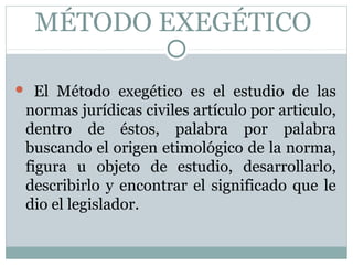 MÉTODO EXEGÉTICO
 El Método exegético es el estudio de las
normas jurídicas civiles artículo por articulo,
dentro de éstos, palabra por palabra
buscando el origen etimológico de la norma,
figura u objeto de estudio, desarrollarlo,
describirlo y encontrar el significado que le
dio el legislador.
 