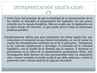 INTERPRETACIÓN SEGÚN GENY
 Parte Geny del principio de que la finalidad de la interpretación de la
ley estriba en descubrir el pensamiento del legislador. En este punto
coincide con la escuela Exegética. Más no acepta que la legislación sea
la única fuente del Derecho, ni que pueda prever todas la situaciones
jurídicas posibles.
Categóricamente afirma que para interpretar los textos legales hay que
remontarse al momento en que fueron formulados, en vez de tomar en
cuenta las circunstancias existentes en el de la aplicación. “Interpretar
la ley equivale simplemente a investigar el contenido de la voluntad
legislativa, con el auxilio de la fórmula que la expresa. Y mientras se
permanezca en la esfera de la interpretación propiamente dicha, esta
investigación debe hacerse sin idea preconcebida sobre su adaptación
más o menos completa al medio social al que debe aplicarse, o sobre la
perfección más o menos ideal de la regla por descubrir.
 