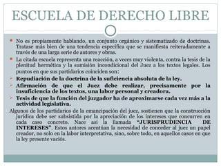 ESCUELA DE DERECHO LIBRE
 No es propiamente hablando, un conjunto orgánico y sistematizado de doctrinas.
Tratase más bien de una tendencia específica que se manifiesta reiteradamente a
través de una larga serie de autores y obras.
 La citada escuela representa una reacción, a veces muy violenta, contra la tesis de la
plenitud hermética y la sumisión incondicional del Juez a los textos legales. Los
puntos en que sus partidarios coinciden son:
 Repudiación de la doctrina de la suficiencia absoluta de la ley.
 Afirmación de que el Juez debe realizar, precisamente por la
insuficiencia de los textos, una labor personal y creadora.
 Tesis de que la función del juzgador ha de aproximarse cada vez más a la
actividad legislativa.
Algunos de los partidarios de la emancipación del juez, sostienen que la construcción
jurídica debe ser subsistida por la apreciación de los intereses que concurren en
cada caso concreto. Nace así la llamada “JURISPRUDENCIA DE
INTERESES”. Estos autores acentúan la necesidad de conceder al juez un papel
creador, no solo en la labor interpretativa, sino, sobre todo, en aquellos casos en que
la ley presente vaciós.
 