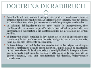 DOCTRINA DE RADBRUCH
 Para Radbruch, es una doctrina que bien podría considerarse como la
antítesis del método tradicional. La interpretación jurídica, cuyo fin radica
en descubrir el sentido objetivamente valido de los preceptos de derecho.
 La voluntad del legislador no es, pues, medio de interpretación, sino
resultado de la misma, expresión de la necesidad a priori de una
interpretación sistemática y sin contradicciones de la totalidad del orden
jurídico.
 El interprete puede entender la ley mejor de lo que la entendieron sus
creadores y la ley puede ser mucho más inteligente que su autor, es más,
tiene que ser más inteligente que su autor.
 La tarea interpretativa debe hacerse en relación con las exigencias, siempre
nuevas y cambiantes, de cada época histórica. Tal posibilidad de adaptación
a las necesidades de la vida obedece a multiplicidad de interpretaciones
que la fórmula legal permite, cuando en ella no se ve la expresión de un
querer subjetivo, sino una manifestación del derecho, objetivamente
considerado.
 