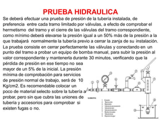 Se deberá efectuar una prueba de presión de la tubería instalada, de
preferencia entre cada tramo limitado por válvulas, a efecto de comprobar el
hermetismo del tramo y el cierre de las válvulas del tramo correspondiente,
como mínimo deberá elevarse la presión igual a un 50% más de la presión a la
que trabajará normalmente la tubería previo a cerrar la zanja de su instalación.
La prueba consiste en cerrar perfectamente las válvulas y conectando en un
punto del tramo a probar un equipo de bomba manual, para subir la presión al
valor correspondiente y mantenerla durante 30 minutos, verificando que la
pérdida de presión en ese tiempo no sea
mayor de un 5% de la inicial. La presión
mínima de comprobación para servicios
de presión normal de trabajo, será de 10
Kg/cm2. Es recomendable colocar un
poco de material selecto sobre la tubería a
probar, pero sin que cubra las uniones de
tubería y accesorios para comprobar si
existen fugas o no.
PRUEBA HIDRAULICA
 