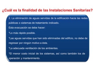 2. La eliminación de aguas servidas de la edificación hacia las redes
públicas o sistemas de tratamiento indicado.
Esta evacuación se debe hacer:
*Lo más rápido posible.
*Las aguas servidas que han sido eliminadas del edificio, no debe de
regresar por ningún motivo a ésta.
*La adecuada ventilación de los ambientes.
*El menor costo inicial de los sistemas, así como también los de
operación y mantenimiento.
¿Cuál es la finalidad de las Instalaciones Sanitarias?
 