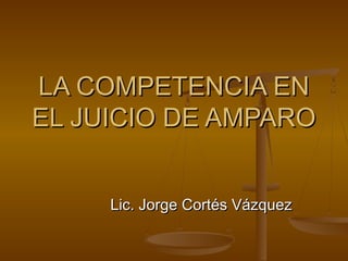 LA COMPETENCIA EN
EL JUICIO DE AMPARO
Lic. Jorge Cortés Vázquez

 