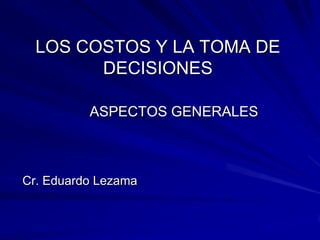 LOS COSTOS Y LA TOMA DE
DECISIONES
ASPECTOS GENERALES

Cr. Eduardo Lezama

 