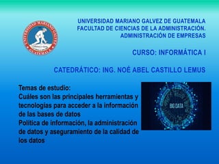 UNIVERSIDAD MARIANO GALVEZ DE GUATEMALA
FACULTAD DE CIENCIAS DE LA ADMINISTRACIÓN.
ADMINISTRACIÓN DE EMPRESAS
CURSO: INFORMÁTICA I
CATEDRÁTICO: ING. NOÉ ABEL CASTILLO LEMUS
Temas de estudio:
Cuáles son las principales herramientas y
tecnologías para acceder a la información
de las bases de datos
Política de información, la administración
de datos y aseguramiento de la calidad de
los datos
 