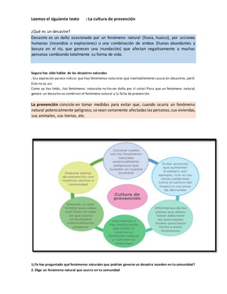 Leemos el siguiente texto : La cultura de prevención
¿Qué es un desastre?
Desastre es un daño ocasionado por un fenómeno natural (lluvia, huaico), por acciones
humanas (incendios o explosiones) o una combinación de ambos (lluvias abundantes y
basura en el río, que generan una inundación) que afectan negativamente a muchas
personas cambiando totalmente su forma de vida.
Seguro has oído hablar de los desastres naturales
. Esa expresión parece indicar que hay fenómenos naturales que inevitablemente causarán desastres, perO
Esto no es así.
Como ya has leído, ¡los fenómenos naturales no hacen daño por sí solos! Para que un fenómeno natural,
genere un desastre se combinan el fenómeno natural y la falta de prevención.
La prevención consiste en tomar medidas para evitar que, cuando ocurra un fenómeno
natural potencialmente peligroso, sevean seriamente afectadas las personas,sus viviendas,
sus animales, sus tierras, etc.
1¿Te has preguntado qué fenómenos naturales que podrían generar un desastre suceden en tu comunidad?
2. Elige un fenómeno natural que ocurre en tu comunidad
 