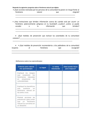 Responde las siguientes preguntas sobre el fenómeno natural que eligiste:
• ¿Qué acciones realizadas por las personas de tu comunidad los ponen en riesgo frente al
fenómeno natural que elegiste?
__________________________________________________________________
__________________________________________________________________
• ¿Hay instituciones que brindan información acerca de cuándo está por ocurrir un
fenómeno potencialmente peligroso en tu localidad?, ¿cuáles?, ¿cómo se puede
acceder a la información que brindan?
______________________________________________________________________
______________________________________________________________________
 ¿Qué medidas de prevención que realizan las autoridades de tu comunidad
conoces? __________________________________________________________________
__________________________________________________________________
 • ¿Qué medidas de prevención recomendarías a los pobladores de tu comunidad
respecto al fenómeno que escogiste?
__________________________________________________________________________
___________________________________________________________________________
 