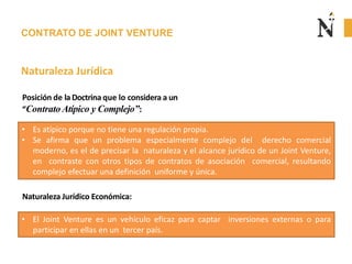 CONTRATO DE JOINT VENTURE
Naturaleza Jurídica
• Es atípico porque no tiene una regulación propia.
• Se afirma que un problema especialmente complejo del derecho comercial
moderno, es el de precisar la naturaleza y el alcance jurídico de un Joint Venture,
en contraste con otros tipos de contratos de asociación comercial, resultando
complejo efectuar una definición uniforme y única.
Posición de la Doctrina que lo considera a un
“Contrato Atípico y Complejo”:
• El Joint Venture es un vehículo eficaz para captar inversiones externas o para
participar en ellas en un tercer país.
Naturaleza Jurídico Económica:
 