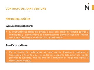 CONTRATO DE JOINT VENTURE
Naturaleza Jurídica
• La voluntad de las partes esta dirigida a evitar una relación societaria, porque la
complejidad y eventualmente la temporalidad del proyecto exige una relación
mucho más flexible que se adapte a los requerimientos.
Evita una relación societaria:
Relación de confianza:
• Por la relación de colaboración, así como por la inversión a realizarse, la
tecnología y el Know how que las partes va a compartir, debe existir una relación
personal de confianza, toda vez que van a compartir el riesgo que implica la
ejecución del proyecto.
 