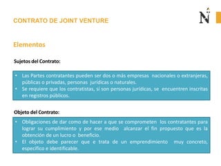 CONTRATO DE JOINT VENTURE
Elementos
• Las Partes contratantes pueden ser dos o más empresas nacionales o extranjeras,
públicas o privadas, personas jurídicas o naturales.
• Se requiere que los contratistas, sí son personas jurídicas, se encuentren inscritas
en registros públicos.
Sujetos del Contrato:
Objeto del Contrato:
• Obligaciones de dar como de hacer a que se comprometen los contratantes para
lograr su cumplimiento y por ese medio alcanzar el fin propuesto que es la
obtención de un lucro o beneficio.
• El objeto debe parecer que e trata de un emprendimiento muy concreto,
especifico e identificable.
 