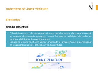 CONTRATO DE JOINT VENTURE
Elementos
• El fin de lucro es un elemento determinante, pues las partes al explotar en común
un negocio determinado persiguen como fin generar utilidades derivadas del
mismo y distribuirse las posteriormente.
• Las partes se unen en el Joint Venture indicando la proporción de su participación
en las ganancias u otros beneficios y en las pérdidas.
Finalidad del Contrato:
 