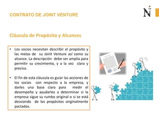 CONTRATO DE JOINT VENTURE
Cláusula de Propósito y Alcances
• Los socios necesitan describir el propósito y
las metas de su Joint Venture así como su
alcance. La descripción debe ser amplia para
permitir su crecimiento, y a la vez clara y
precisa.
• El fin de esta cláusula es guiar las acciones de
los socios con respecto a la empresa, y
darles una base clara para medir el
desempeño y ayudarlos a determinar si la
empresa sigue su rumbo original o si se está
desviando de los propósitos originalmente
pactados.
 