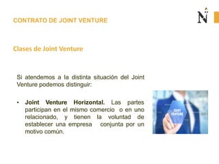 CONTRATO DE JOINT VENTURE
Clases de Joint Venture
Si atendemos a la distinta situación del Joint
Venture podemos distinguir:
• Joint Venture Horizontal. Las partes
participan en el mismo comercio o en uno
relacionado, y tienen la voluntad de
establecer una empresa conjunta por un
motivo común.
 